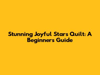 Stunning Joyful Stars Quilt: A Beginner's Guide