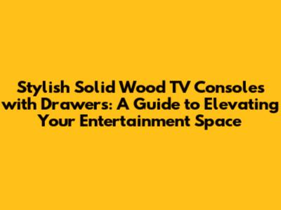Stylish Solid Wood TV Consoles with Drawers: A Guide to Elevating Your Entertainment Space