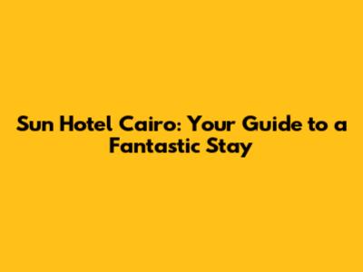 Sun Hotel Cairo: Your Guide to a Fantastic Stay