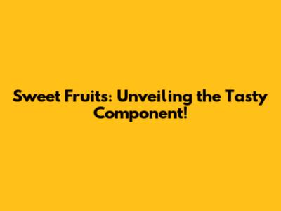 Sweet Fruits: Unveiling the Tasty Component!