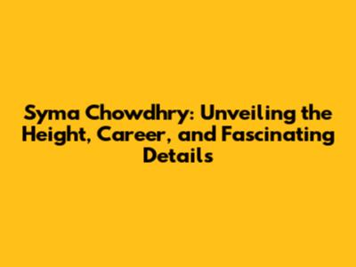 Syma Chowdhry: Unveiling the Height, Career, and Fascinating Details