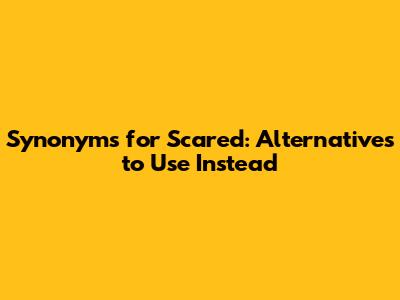 Synonyms for Scared: Alternatives to Use Instead