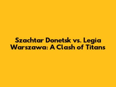 Szachtar Donetsk vs. Legia Warszawa: A Clash of Titans