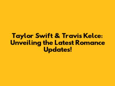 Taylor Swift & Travis Kelce: Unveiling the Latest Romance Updates!