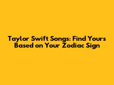 Taylor Swift Songs: Find Yours Based on Your Zodiac Sign