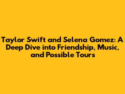 Taylor Swift and Selena Gomez: A Deep Dive into Friendship, Music, and Possible Tours