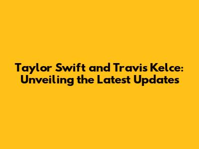 Taylor Swift and Travis Kelce: Unveiling the Latest Updates