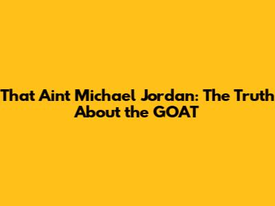 That Ain't Michael Jordan: The Truth About the GOAT