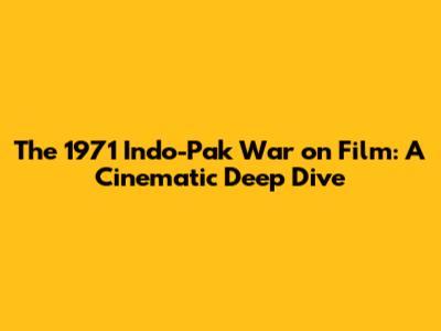 The 1971 Indo-Pak War on Film: A Cinematic Deep Dive