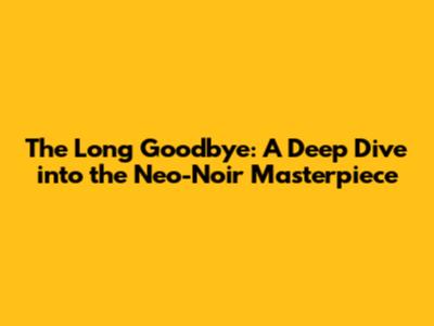 The Long Goodbye: A Deep Dive into the Neo-Noir Masterpiece