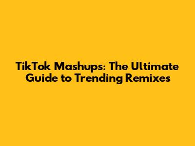 TikTok Mashups: The Ultimate Guide to Trending Remixes