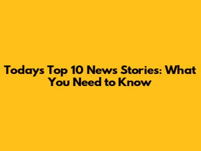 Today's Top 10 News Stories: What You Need to Know
