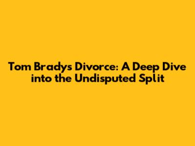 Tom Brady's Divorce: A Deep Dive into the Undisputed Split