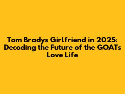 Tom Brady's Girlfriend in 2025: Decoding the Future of the GOAT's Love Life