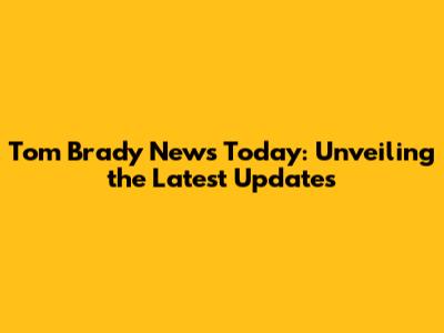 Tom Brady News Today: Unveiling the Latest Updates