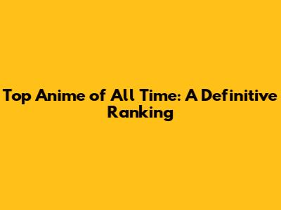 Top Anime of All Time: A Definitive Ranking