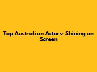 Top Australian Actors: Shining on Screen