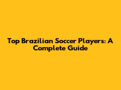 Top Brazilian Soccer Players: A Complete Guide