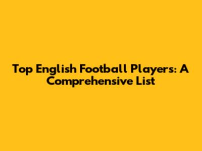 Top English Football Players: A Comprehensive List