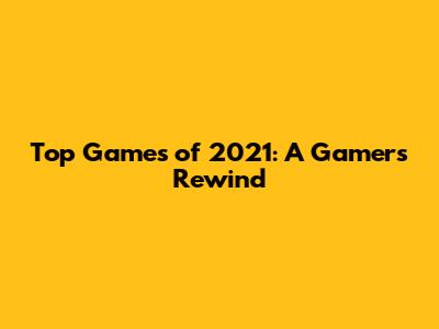 Top Games of 2021: A Gamer's Rewind