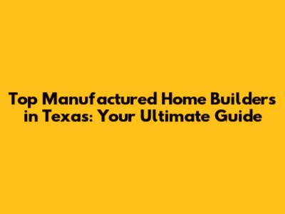 Top Manufactured Home Builders in Texas: Your Ultimate Guide
