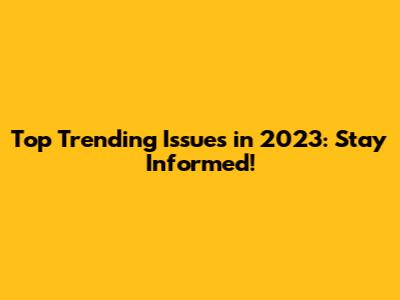 Top Trending Issues in 2023: Stay Informed!