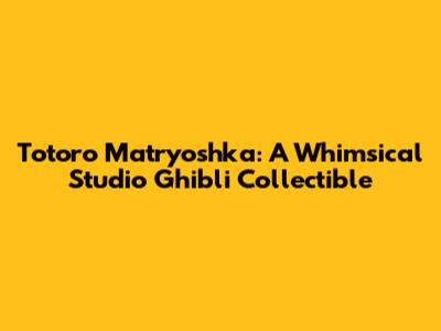 Totoro Matryoshka: A Whimsical Studio Ghibli Collectible