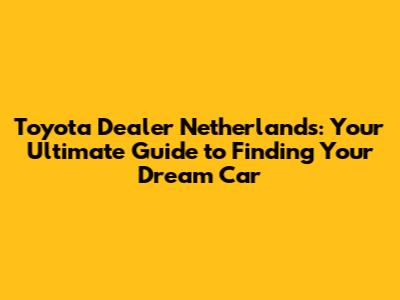 Toyota Dealer Netherlands: Your Ultimate Guide to Finding Your Dream Car