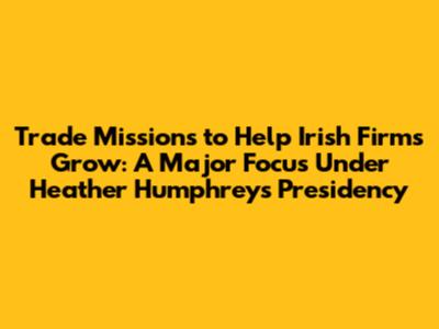 Trade Missions to Help Irish Firms Grow: A Major Focus Under Heather Humphreys' Presidency