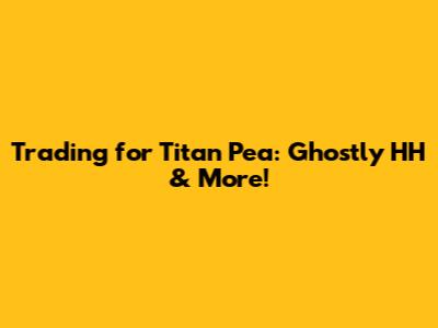 Trading for Titan Pea: Ghostly HH & More!
