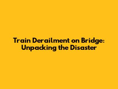 Train Derailment on Bridge: Unpacking the Disaster