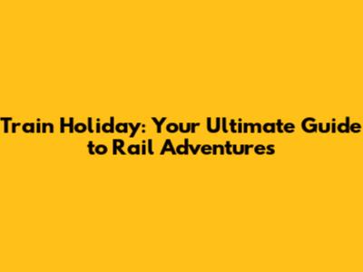 Train Holiday: Your Ultimate Guide to Rail Adventures