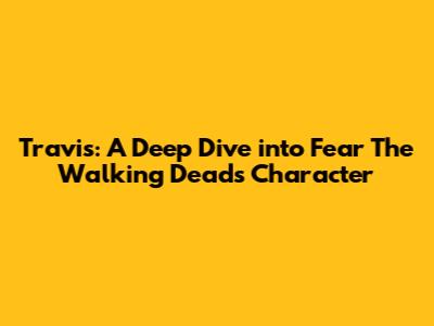 Travis: A Deep Dive into Fear The Walking Dead's Character