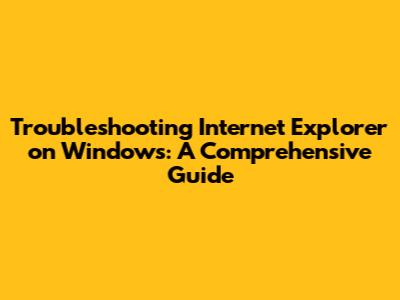 Troubleshooting Internet Explorer on Windows: A Comprehensive Guide