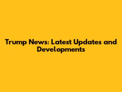 Trump News: Latest Updates and Developments