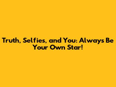 Truth, Selfies, and You: Always Be Your Own Star!