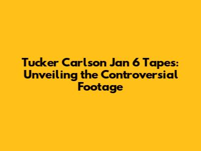 Tucker Carlson Jan 6 Tapes: Unveiling the Controversial Footage