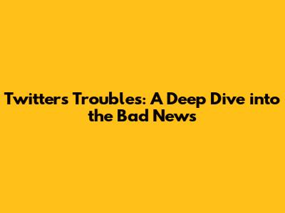 Twitter's Troubles: A Deep Dive into the Bad News