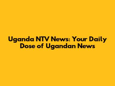 Uganda NTV News: Your Daily Dose of Ugandan News