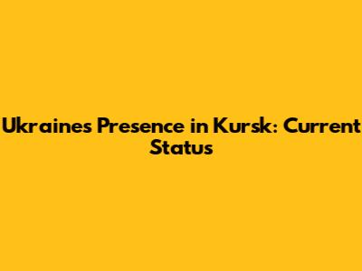 Ukraine's Presence in Kursk: Current Status