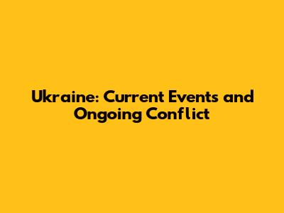 Ukraine: Current Events and Ongoing Conflict