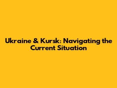 Ukraine & Kursk: Navigating the Current Situation