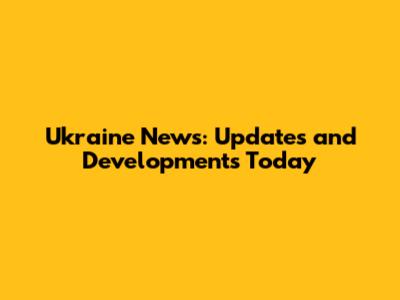 Ukraine News: Updates and Developments Today