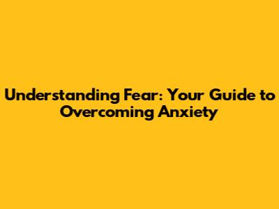 Understanding Fear: Your Guide to Overcoming Anxiety