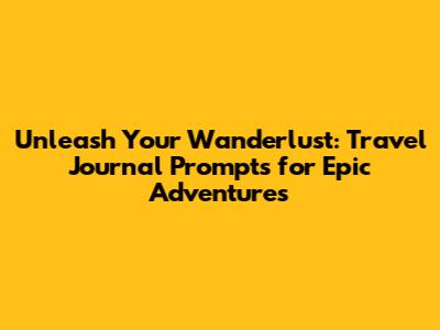 Unleash Your Wanderlust: Travel Journal Prompts for Epic Adventures