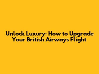 Unlock Luxury: How to Upgrade Your British Airways Flight