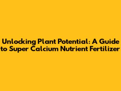 Unlocking Plant Potential: A Guide to Super Calcium Nutrient Fertilizer