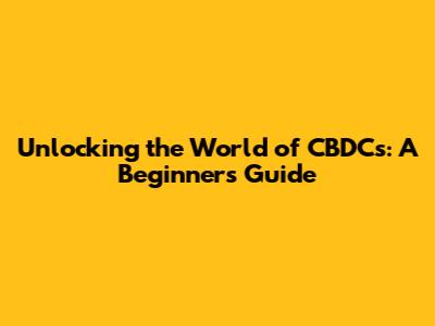 Unlocking the World of CBDCs: A Beginner's Guide