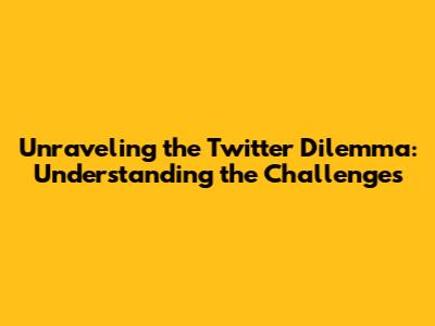Unraveling the Twitter Dilemma: Understanding the Challenges