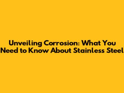 Unveiling Corrosion: What You Need to Know About Stainless Steel